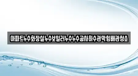 아파트누수화장실누수보일러누수누수공사하수관막힘배관청소